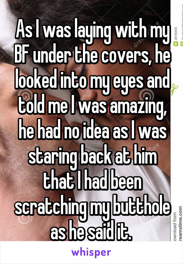 As I was laying with my BF under the covers, he looked into my eyes and told me I was amazing, he had no idea as I was staring back at him that I had been scratching my butthole as he said it. 