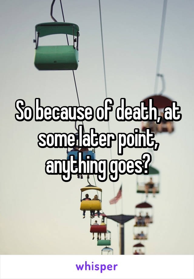 So because of death, at some later point, anything goes?