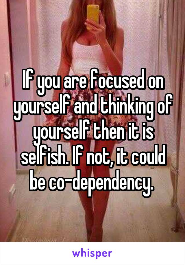 If you are focused on yourself and thinking of yourself then it is selfish. If not, it could be co-dependency. 