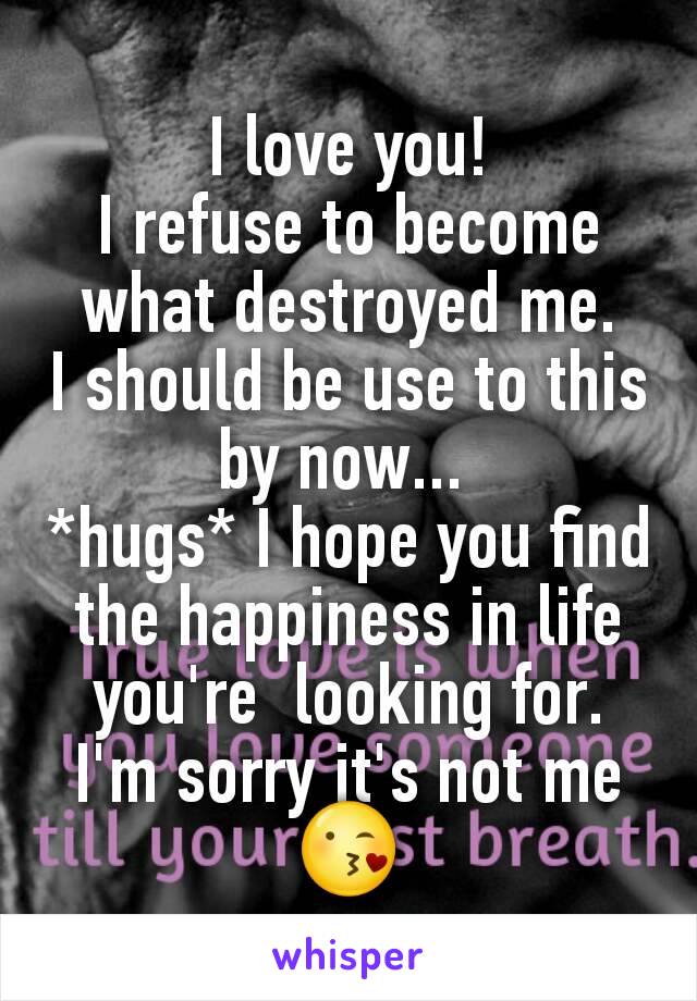 I love you!
I refuse to become what destroyed me.
I should be use to this by now... 
*hugs* I hope you find the happiness in life you're  looking for. I'm sorry it's not me 😘