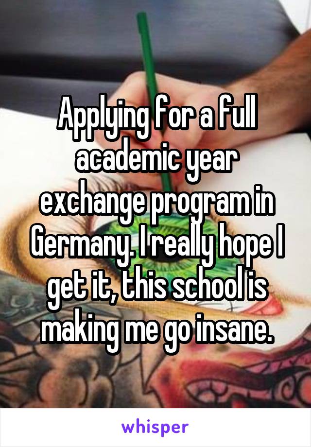 Applying for a full academic year exchange program in Germany. I really hope I get it, this school is making me go insane.