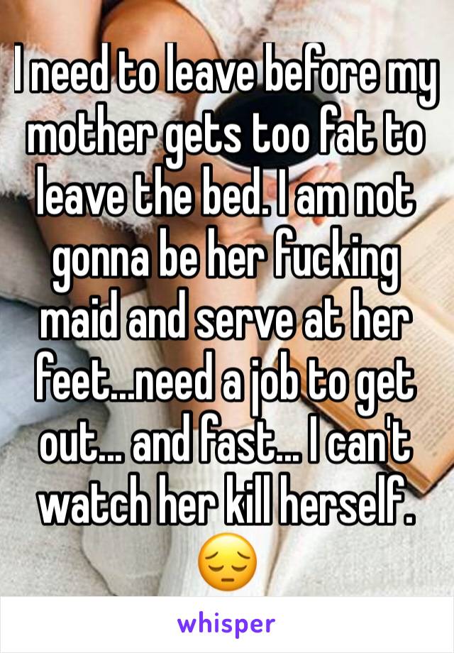 I need to leave before my mother gets too fat to leave the bed. I am not gonna be her fucking maid and serve at her feet...need a job to get out... and fast... I can't watch her kill herself. 😔