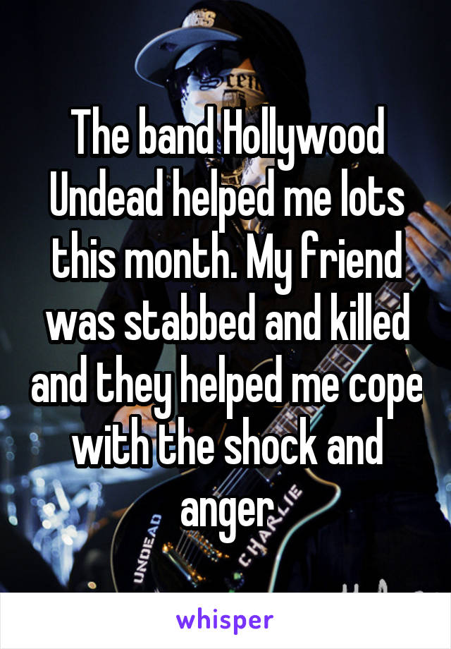 The band Hollywood Undead helped me lots this month. My friend was stabbed and killed and they helped me cope with the shock and anger