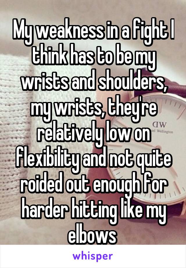My weakness in a fight I think has to be my wrists and shoulders, my wrists, they're relatively low on flexibility and not quite roided out enough for harder hitting like my elbows 