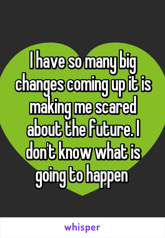 I have so many big changes coming up it is making me scared about the future. I don't know what is going to happen 