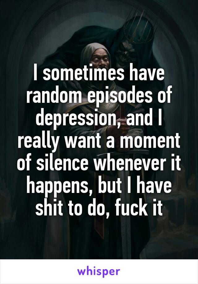 I sometimes have random episodes of depression, and I really want a moment of silence whenever it happens, but I have shit to do, fuck it