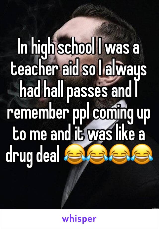 In high school I was a teacher aid so I always had hall passes and I remember ppl coming up to me and it was like a drug deal 😂😂😂😂