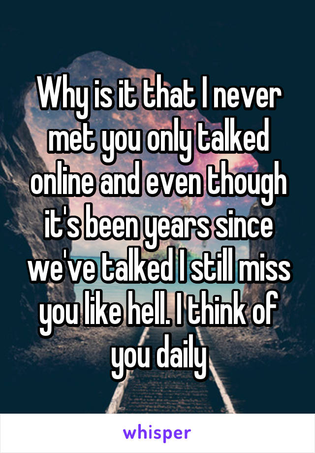 Why is it that I never met you only talked online and even though it's been years since we've talked I still miss you like hell. I think of you daily