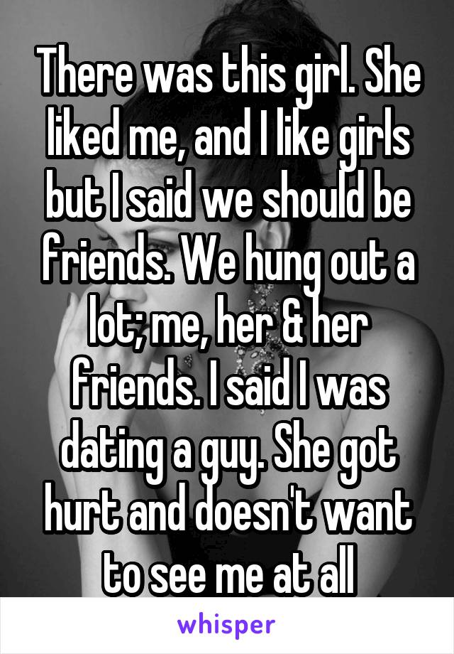 There was this girl. She liked me, and I like girls but I said we should be friends. We hung out a lot; me, her & her friends. I said I was dating a guy. She got hurt and doesn't want to see me at all