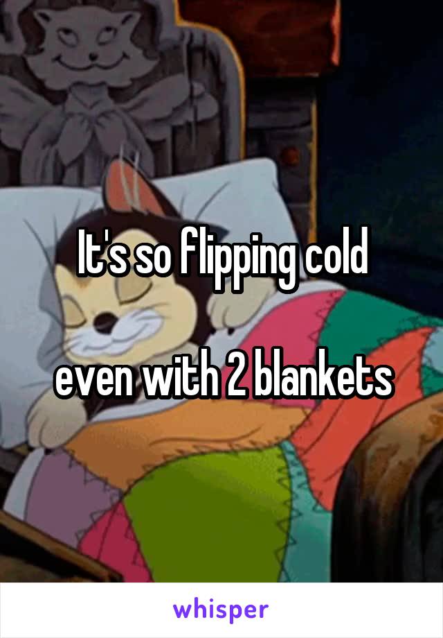 It's so flipping cold

even with 2 blankets