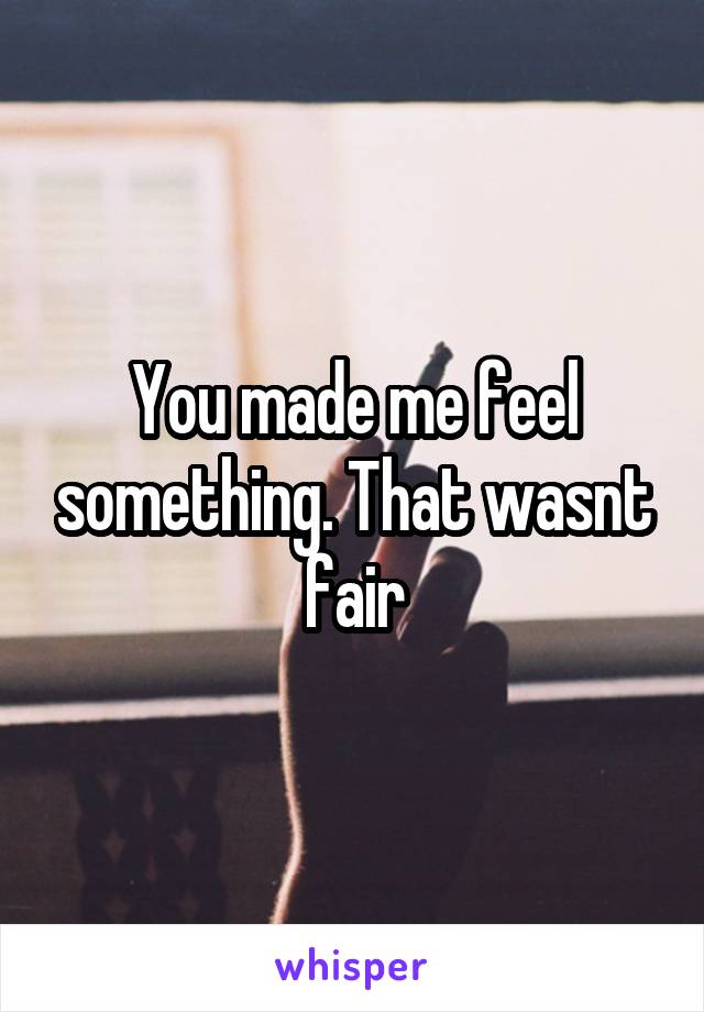 You made me feel something. That wasnt fair