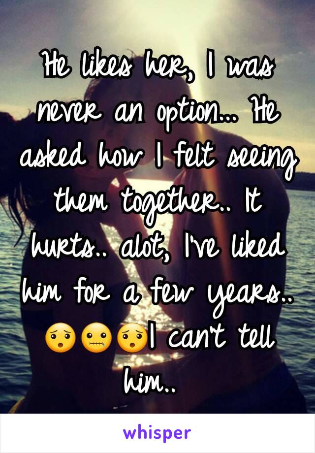 He likes her, I was never an option... He asked how I felt seeing them together.. It hurts.. alot, I've liked him for a few years.. 😯🤐😯I can't tell him.. 