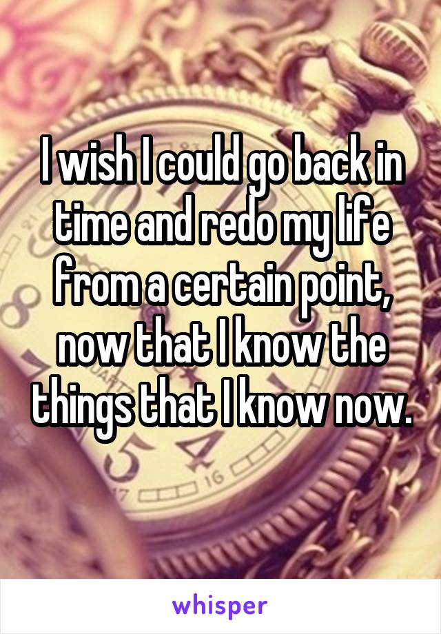 I wish I could go back in time and redo my life from a certain point, now that I know the things that I know now. 