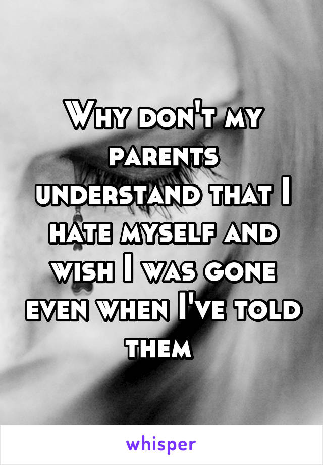 Why don't my parents understand that I hate myself and wish I was gone even when I've told them 