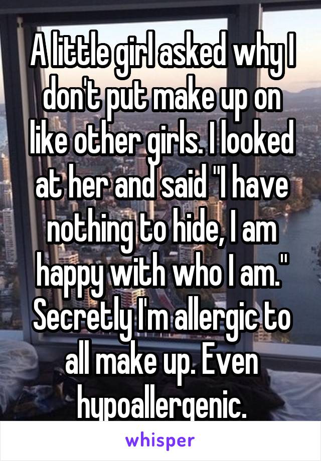 A little girl asked why I don't put make up on like other girls. I looked at her and said "I have nothing to hide, I am happy with who I am." Secretly I'm allergic to all make up. Even hypoallergenic.