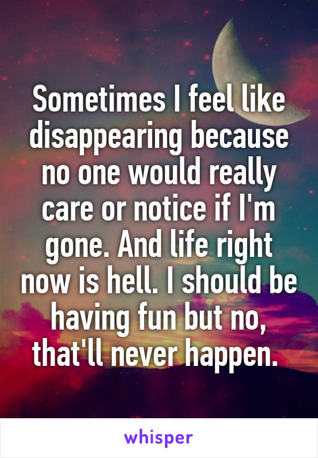 Sometimes I feel like disappearing because no one would really care or notice if I'm gone. And life right now is hell. I should be having fun but no, that'll never happen. 
