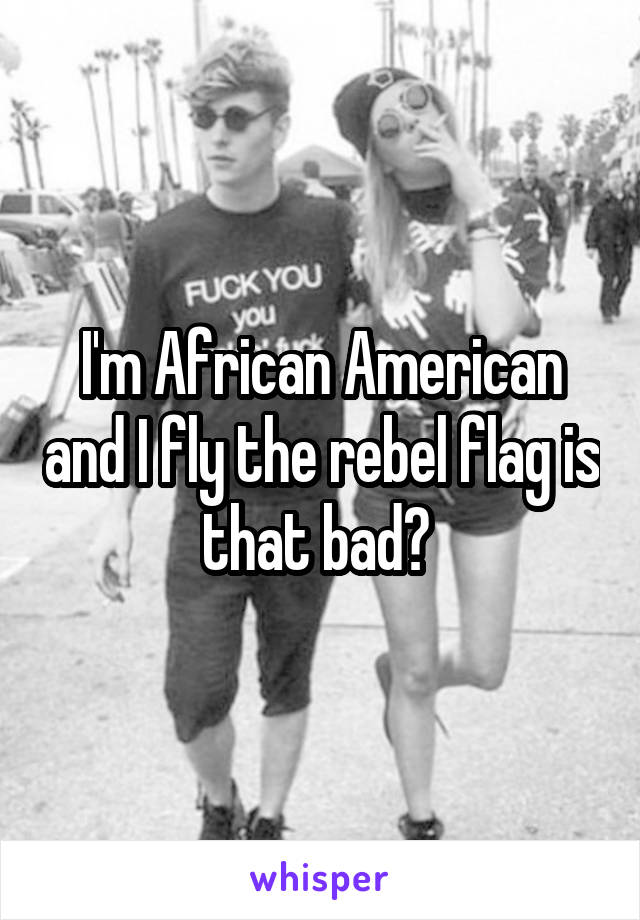 I'm African American and I fly the rebel flag is that bad? 