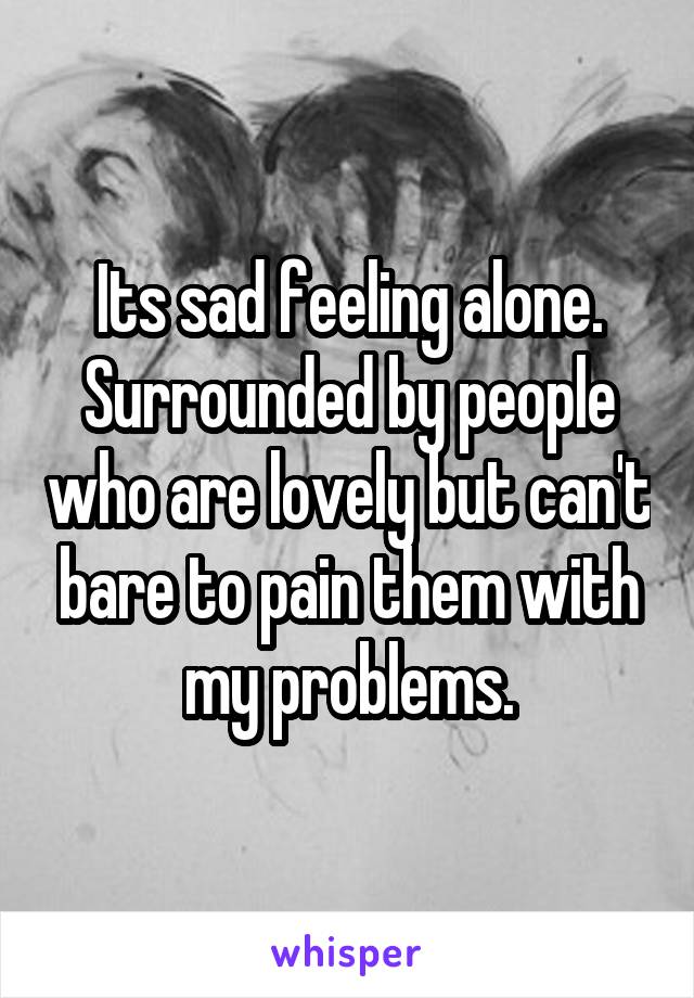 Its sad feeling alone. Surrounded by people who are lovely but can't bare to pain them with my problems.