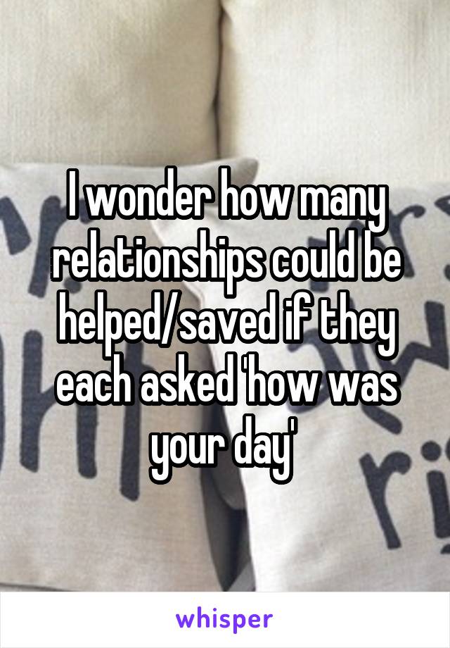 I wonder how many relationships could be helped/saved if they each asked 'how was your day' 