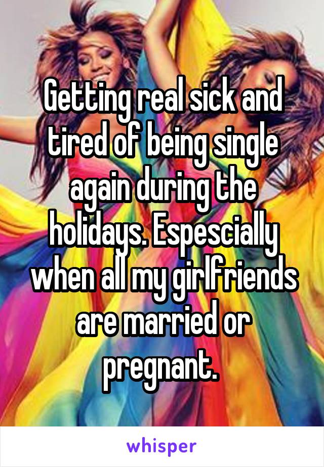 Getting real sick and tired of being single again during the holidays. Espescially when all my girlfriends are married or pregnant. 