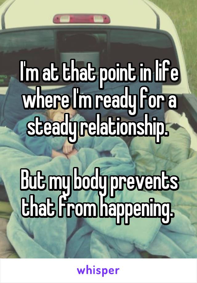 I'm at that point in life where I'm ready for a steady relationship. 

But my body prevents that from happening. 