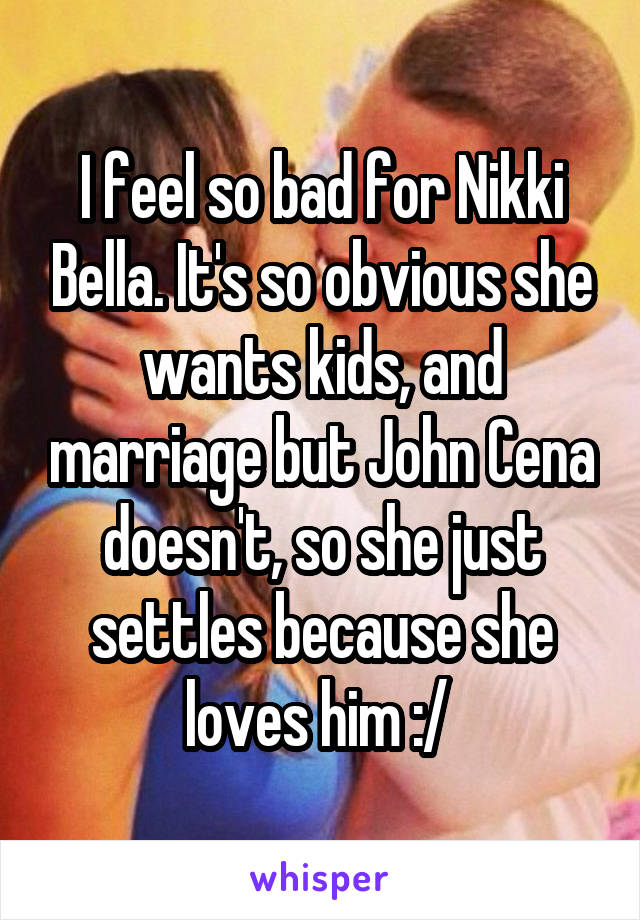 I feel so bad for Nikki Bella. It's so obvious she wants kids, and marriage but John Cena doesn't, so she just settles because she loves him :/ 