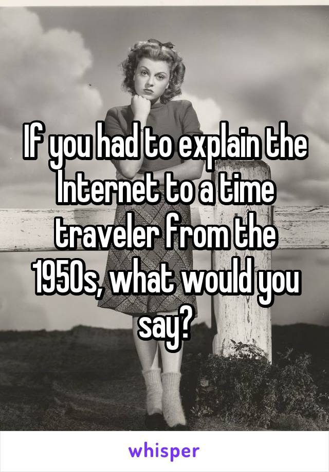 If you had to explain the Internet to a time traveler from the 1950s, what would you say?