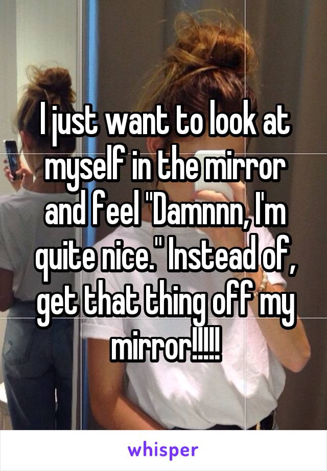 I just want to look at myself in the mirror and feel "Damnnn, I'm quite nice." Instead of, get that thing off my mirror!!!!!