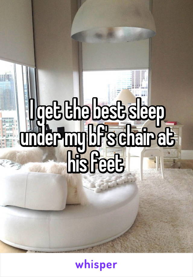 I get the best sleep under my bf's chair at his feet 