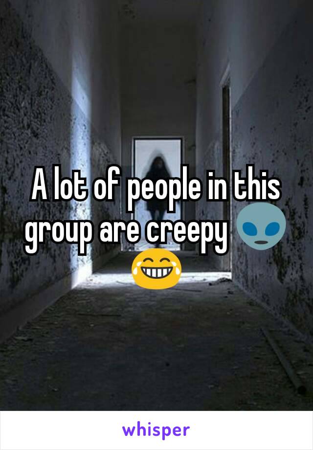 A lot of people in this group are creepy 👽😂