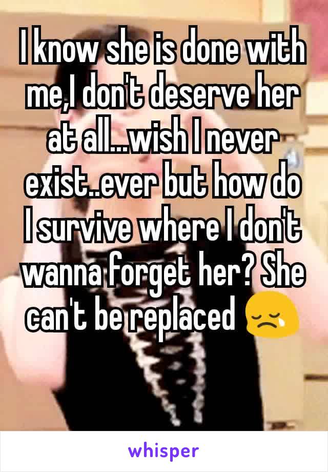 I know she is done with me,I don't deserve her at all...wish I never exist..ever but how do I survive where I don't wanna forget her? She can't be replaced 😢