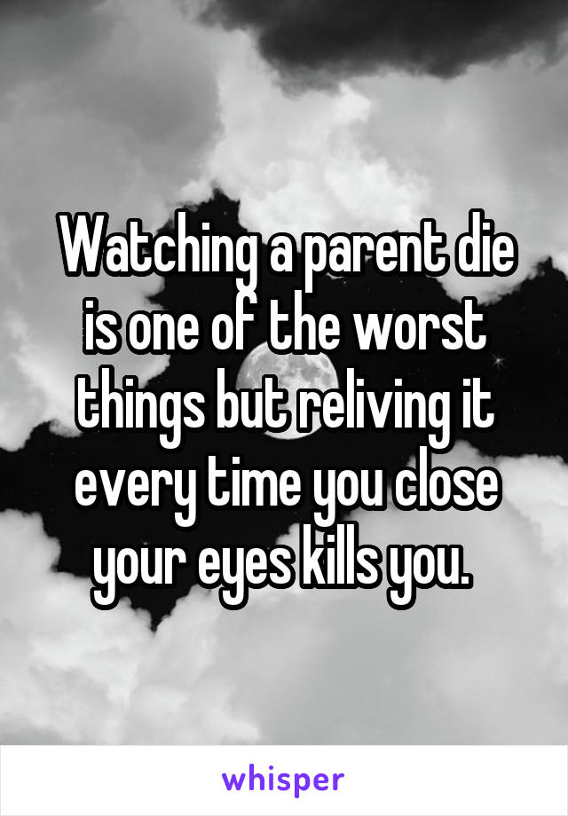 Watching a parent die is one of the worst things but reliving it every time you close your eyes kills you. 