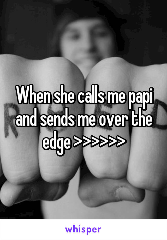 When she calls me papi and sends me over the edge >>>>>>