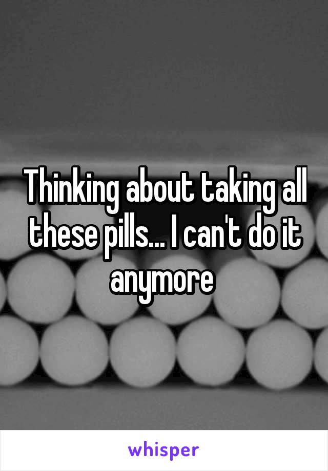 Thinking about taking all these pills... I can't do it anymore 