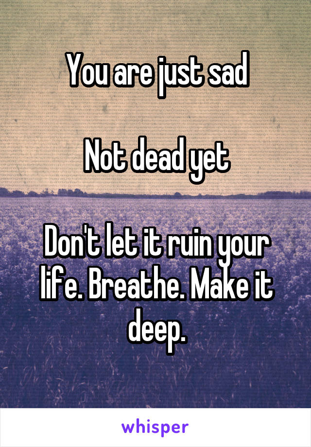You are just sad

Not dead yet

Don't let it ruin your life. Breathe. Make it deep.
