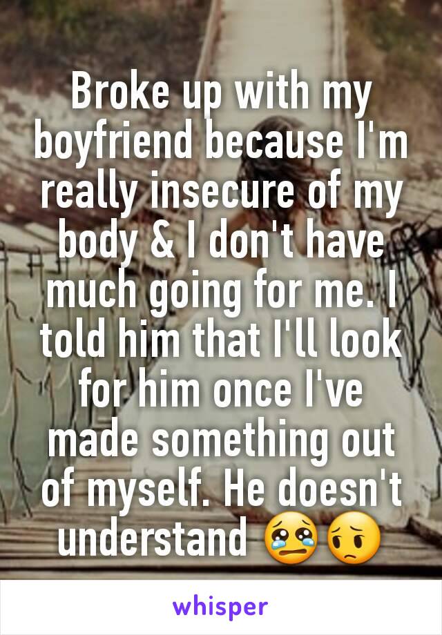 Broke up with my boyfriend because I'm really insecure of my body & I don't have much going for me. I told him that I'll look for him once I've made something out of myself. He doesn't understand 😢😔