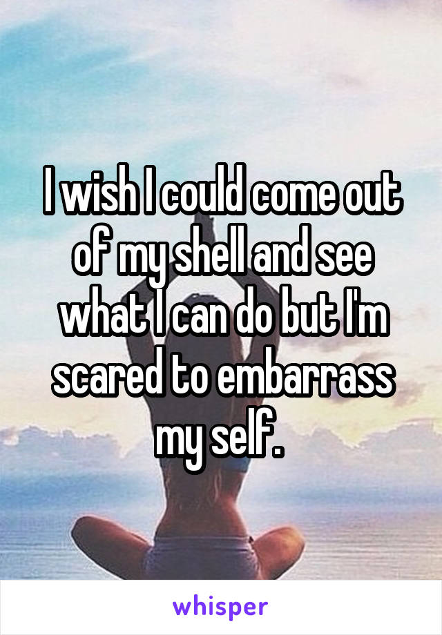 I wish I could come out of my shell and see what I can do but I'm scared to embarrass my self. 