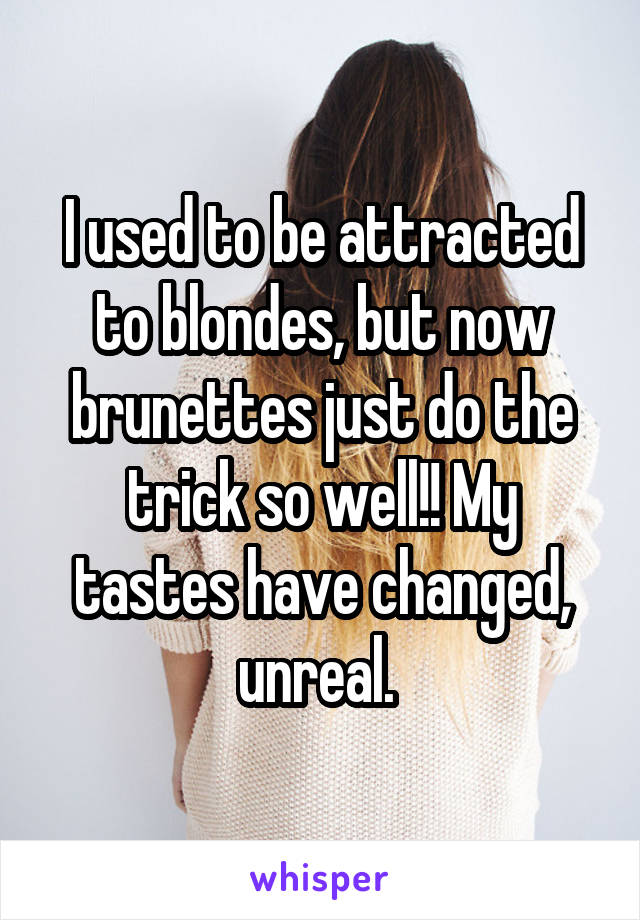 I used to be attracted to blondes, but now brunettes just do the trick so well!! My tastes have changed, unreal. 