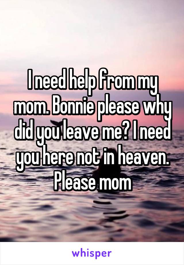 I need help from my mom. Bonnie please why did you leave me? I need you here not in heaven. Please mom