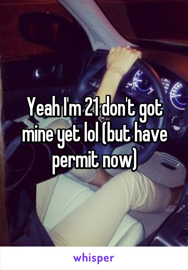 Yeah I'm 21 don't got mine yet lol (but have permit now)