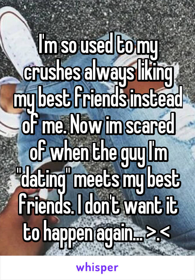 I'm so used to my crushes always liking my best friends instead of me. Now im scared of when the guy I'm "dating" meets my best friends. I don't want it to happen again... >.< 