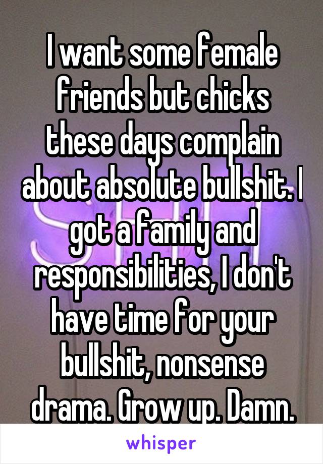 I want some female friends but chicks these days complain about absolute bullshit. I got a family and responsibilities, I don't have time for your bullshit, nonsense drama. Grow up. Damn.