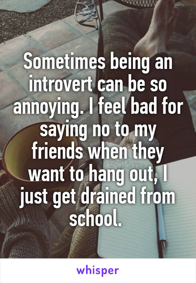 Sometimes being an introvert can be so annoying. I feel bad for saying no to my friends when they want to hang out, I just get drained from school. 