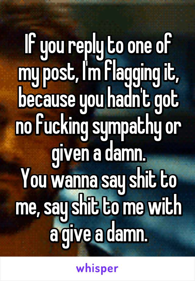 If you reply to one of my post, I'm flagging it, because you hadn't got no fucking sympathy or given a damn.
You wanna say shit to me, say shit to me with a give a damn.