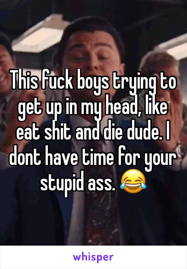 This fuck boys trying to get up in my head, like eat shit and die dude. I dont have time for your stupid ass. 😂