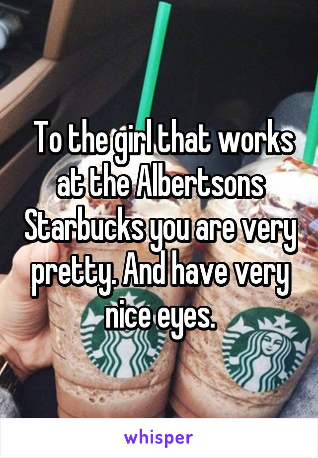 To the girl that works at the Albertsons Starbucks you are very pretty. And have very nice eyes.
