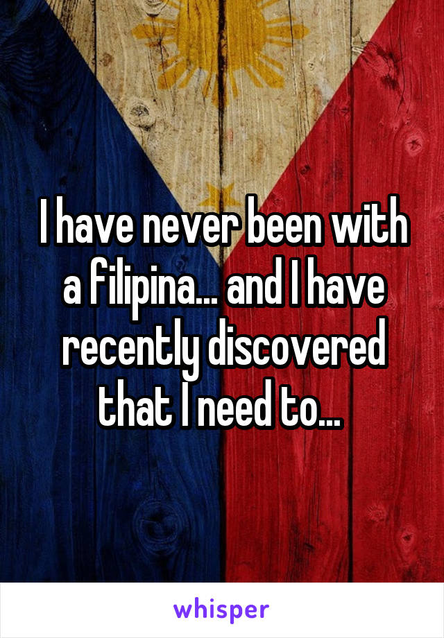 I have never been with a filipina... and I have recently discovered that I need to... 