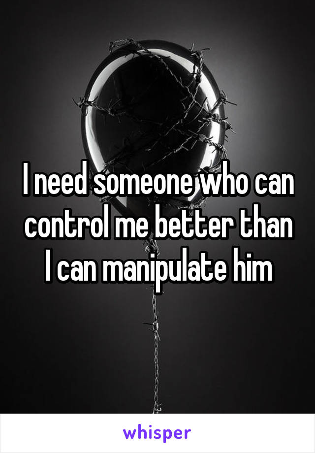 I need someone who can control me better than I can manipulate him