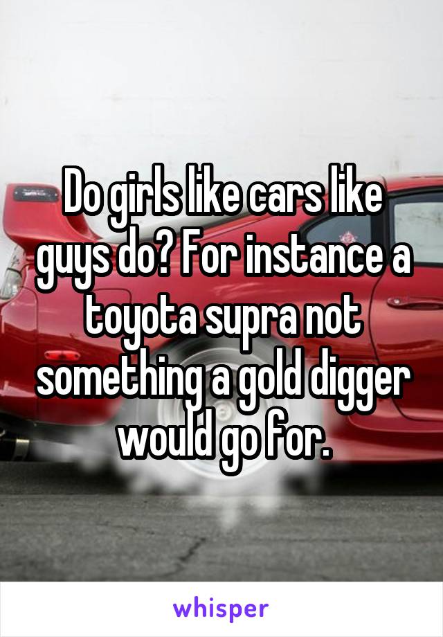 Do girls like cars like guys do? For instance a toyota supra not something a gold digger would go for.