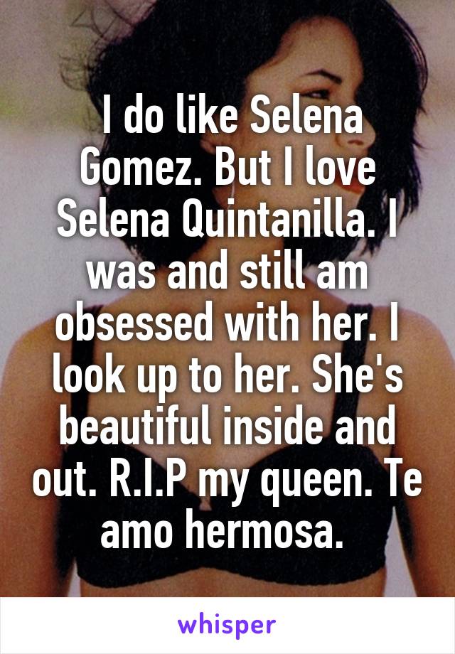  I do like Selena Gomez. But I love Selena Quintanilla. I was and still am obsessed with her. I look up to her. She's beautiful inside and out. R.I.P my queen. Te amo hermosa. 